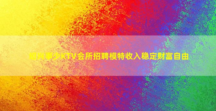 绍兴事少KTV会所招聘模特收入稳定财富自由